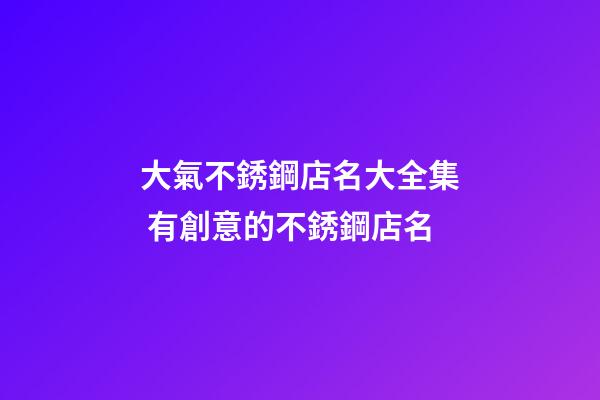 大氣不銹鋼店名大全集 有創意的不銹鋼店名